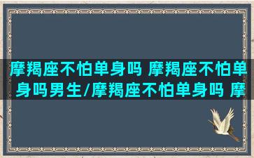 摩羯座不怕单身吗 摩羯座不怕单身吗男生/摩羯座不怕单身吗 摩羯座不怕单身吗男生-我的网站